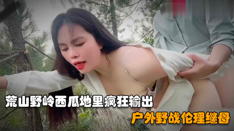 【户外野战继母】儿子在荒山野岭西瓜地里操后妈，扒掉裤子一顿乱摸直接疯狂输出