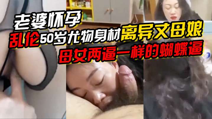 老婆怀孕乱伦50岁尤物身材离异丈母娘母女两逼一样的蝴蝶逼一直求我内射她说好久没有被精液烫过了