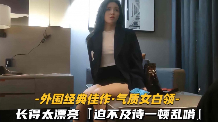【外围经典佳作-气质白领】长得太漂亮迫不及待一顿乱啃