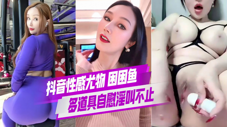抖音性感尤物 困困鱼 尤物女神 多道具自慰淫叫不止 肥臀夹屌指定舒服