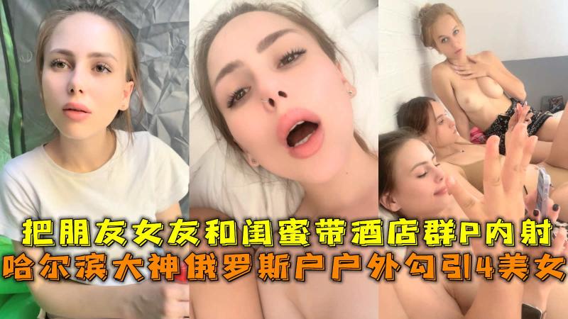 大神俄罗斯户户外勾引4美女，把朋友女友和闺蜜带酒店群P内射。