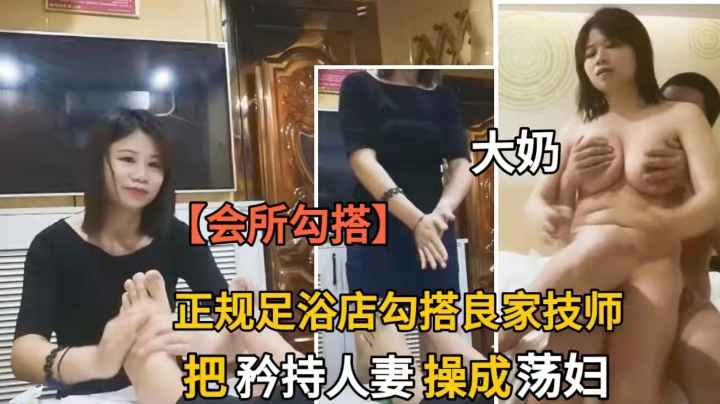 正规足浴店勾搭大奶技师.三言两语撩到上床.把矜持人妻操成荡妇