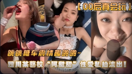【00后真会玩】四川某艺校“阿甜甜”性爱私拍流出！跳跳糖，车震，情趣啪啪~